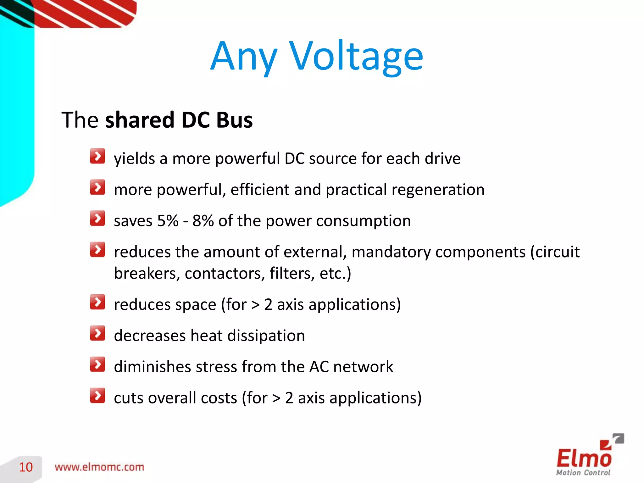 10 
Any Voltage 
The shared DC Bus yields a more powerful DC source for each drive more powerful, efficient and practical regeneration saves 5% - 8% of the power consumption reduces the amount of external, mandatory components (circuit breakers, contactors, filters, etc.) reduces space (for > 2 axis applications) decreases heat dissipation diminishes stress from the AC network cuts overall costs (for > 2 axis applications)  