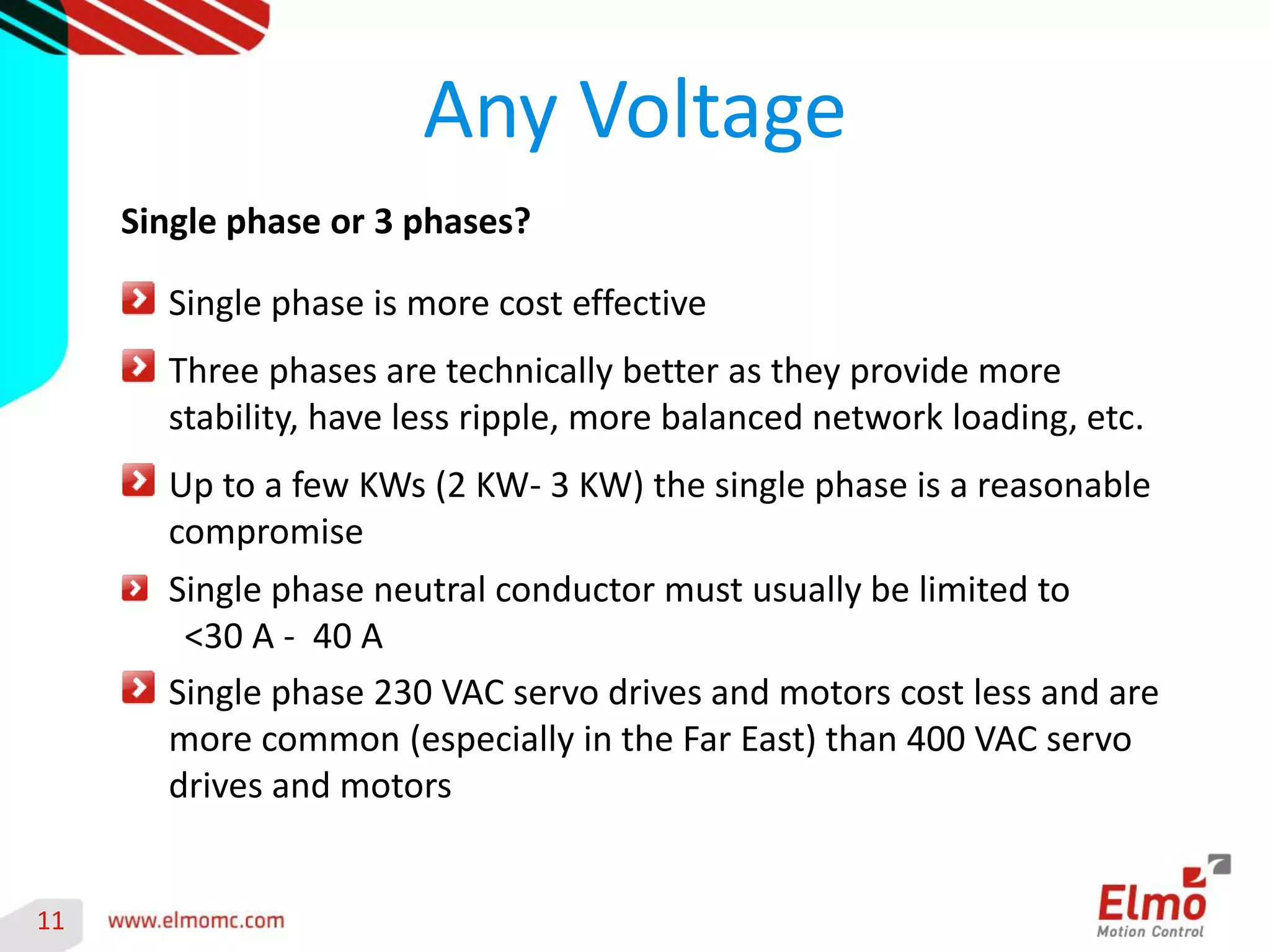 11 
Any Voltage 
Single phase or 3 phases? Single phase is more cost effective Three phases are technically better as they provide more stability, have less ripple, more balanced network loading, etc. Up to a few KWs (2 KW- 3 KW) the single phase is a reasonable compromise Single phase neutral conductor must usually be limited to 
<30 A - 40 A Single phase 230 VAC servo drives and motors cost less and are more common (especially in the Far East) than 400 VAC servo drives and motors  