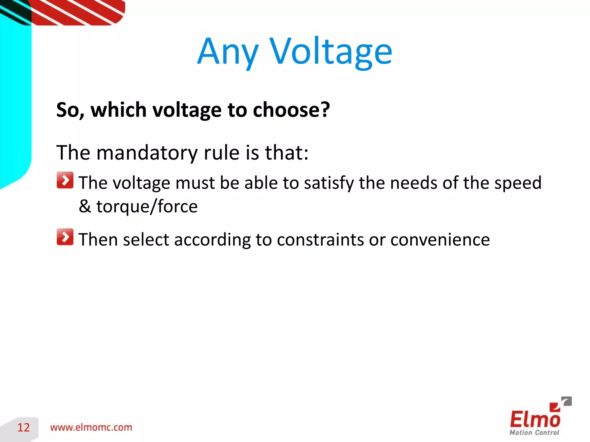 12 
Any Voltage 
So, which voltage to choose? 
The mandatory rule is that: The voltage must be able to satisfy the needs of the speed & torque/force Then select according to constraints or convenience 
 