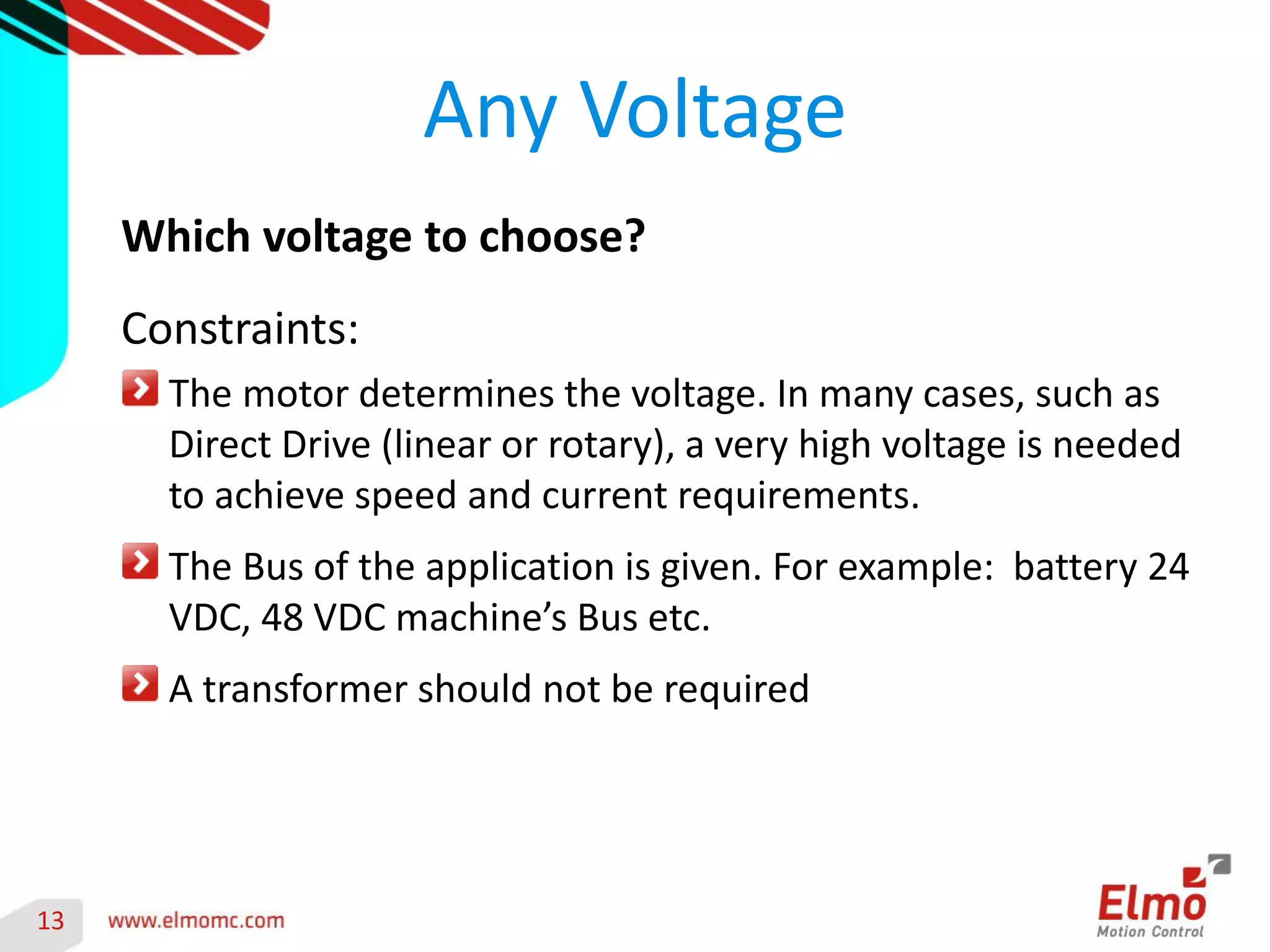 13 
Any Voltage 
Which voltage to choose? 
Constraints: The motor determines the voltage. In many cases, such as Direct Drive (linear or rotary), a very high voltage is needed to achieve speed and current requirements. The Bus of the application is given. For example: battery 24 VDC, 48 VDC machine’s Bus etc. A transformer should not be required  
