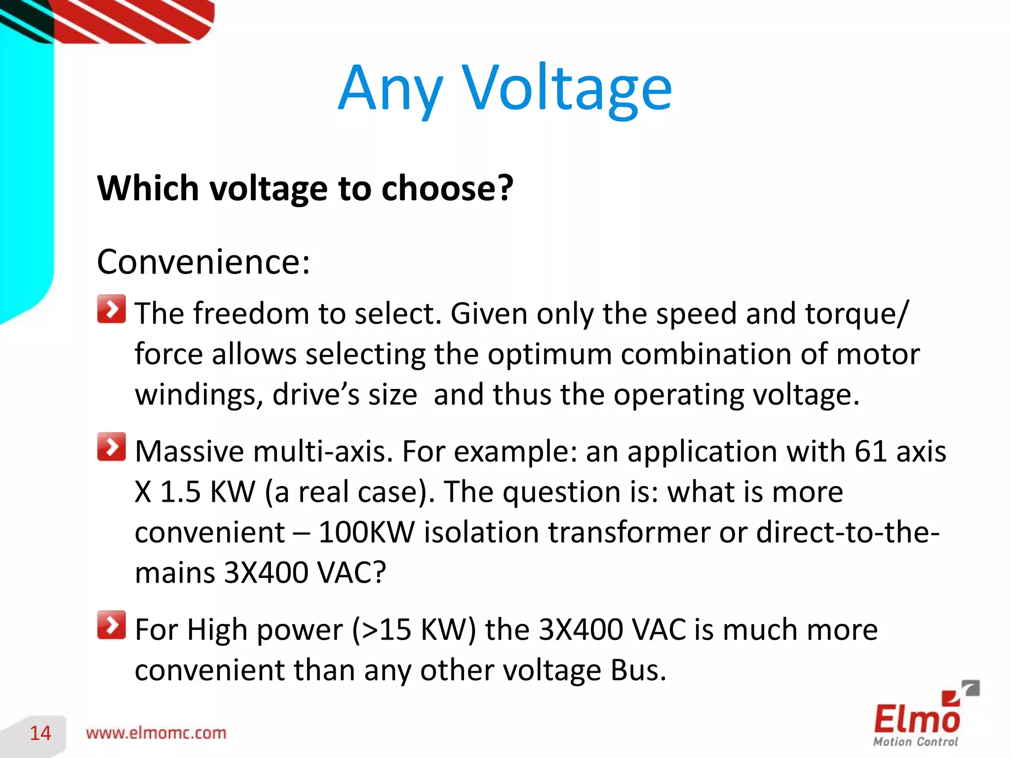 14 
Any Voltage 
Which voltage to choose? 
Convenience: The freedom to select. Given only the speed and torque/ force allows selecting the optimum combination of motor windings, drive’s size and thus the operating voltage. Massive multi-axis. For example: an application with 61 axis X 1.5 KW (a real case). The question is: what is more convenient ─ 100KW isolation transformer or direct-to-the- mains 3X400 VAC? For High power (>15 KW) the 3X400 VAC is much more convenient than any other voltage Bus. 
 