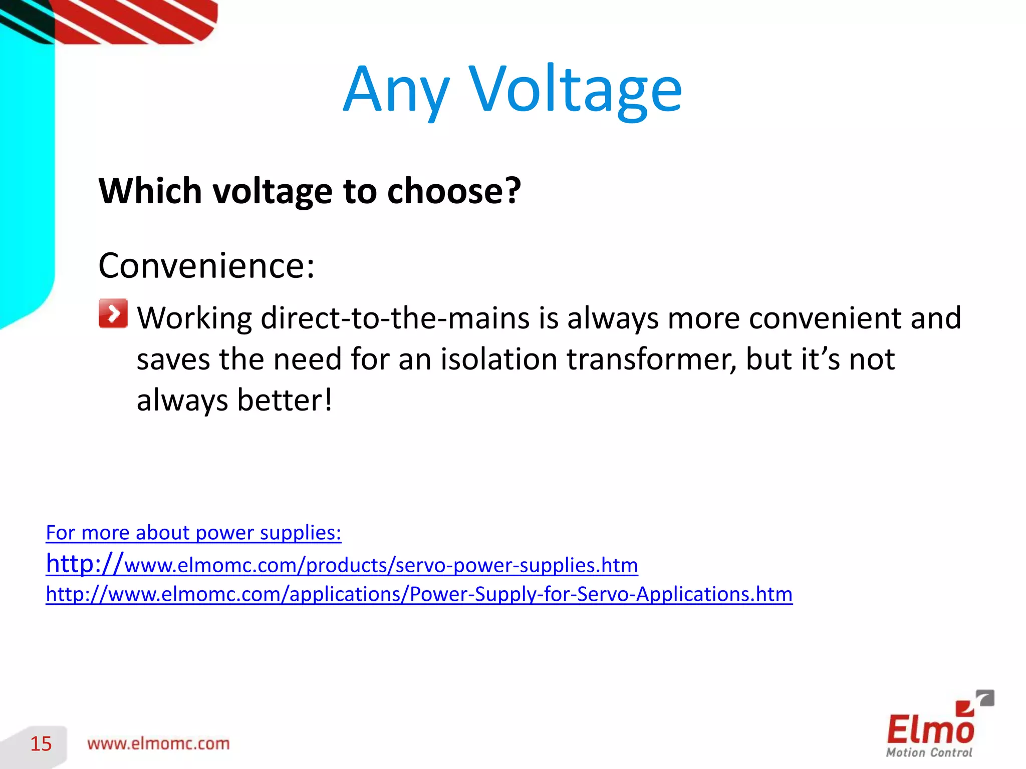 15 
Any Voltage 
Which voltage to choose? 
Convenience: Working direct-to-the-mains is always more convenient and saves the need for an isolation transformer, but it’s not always better! 
For more about power supplies: 
http://www.elmomc.com/products/servo-power-supplies.htm 
http://www.elmomc.com/applications/Power-Supply-for-Servo-Applications.htm  