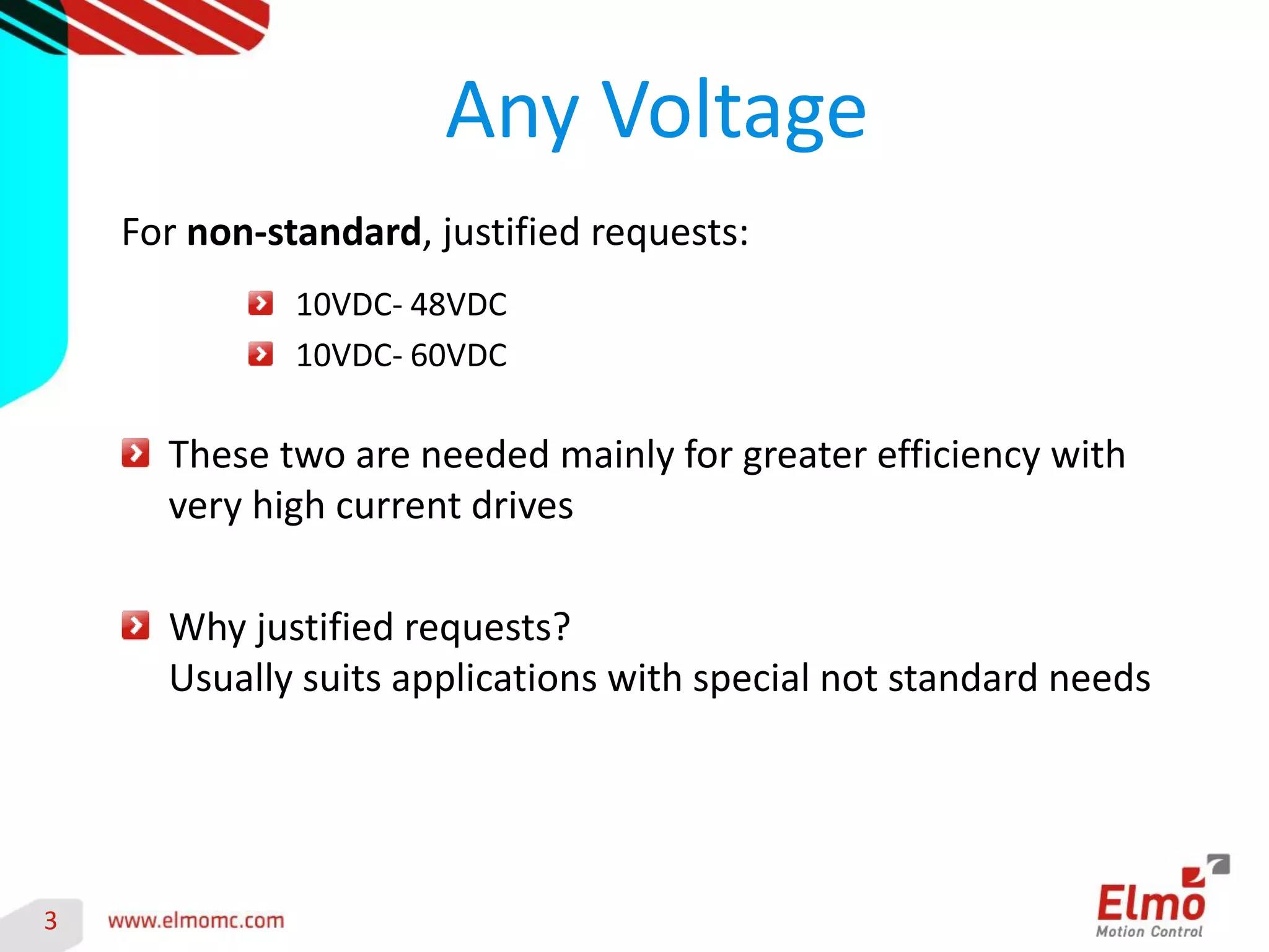 3 
Any Voltage 
For non-standard, justified requests: 
10VDC- 48VDC 10VDC- 60VDC These two are needed mainly for greater efficiency with very high current drives Why justified requests? Usually suits applications with special not standard needs 
 