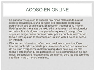 ACOSO EN ONLINE
• Es cuando ves que en la escuela hay niños molestando a otros
niños o escuchas que una persona dijo algo malo sobre otra
persona sin que ésta lo sepa. El acoso en Internet es lo mismo.
Podrías recibir mensajes de texto o instantáneos malintencionados
o con insultos de alguien que pensabas que era tu amigo. O un
supuesto amigo puede hacerse pasar por ti y publicar información
falsa o fotos que no te favorecen en un sitio web. Eso es el acoso
en Internet.
• El acoso en Internet se define como cualquier comunicación en
Internet publicada o enviada por un menor de edad con la intención
de asustar, avergonzar, molestar o perjudicar de cualquier otra
forma a otro menor. Si los participantes de la comunicación no son
niños, se considera hostigamiento en Internet, pero los dos términos
significan más o menos lo mismo.
 