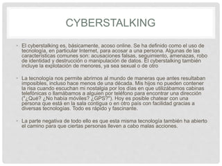 CYBERSTALKING
• El cyberstalking es, básicamente, acoso online. Se ha definido como el uso de
tecnología, en particular Internet, para acosar a una persona. Algunas de las
características comunes son: acusaciones falsas, seguimiento, amenazas, robo
de identidad y destrucción o manipulación de datos. El cyberstalking también
incluye la explotación de menores, ya sea sexual o de otro
• La tecnología nos permite abrirnos al mundo de maneras que antes resultaban
imposibles, incluso hace menos de una década. Mis hijos no pueden contener
la risa cuando escuchan mi nostalgia por los días en que utilizábamos cabinas
telefónicas o llamábamos a alguien por teléfono para encontrar una dirección
("¿Qué? ¿No había móviles? ¿GPS?"). Hoy es posible chatear con una
persona que está en la sala contigua o en otro país con facilidad gracias a
diversas tecnologías. Todo es rápido y fascinante.
• La parte negativa de todo ello es que esta misma tecnología también ha abierto
el camino para que ciertas personas lleven a cabo malas acciones.
 