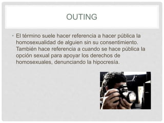 OUTING
• El término suele hacer referencia a hacer pública la
homosexualidad de alguien sin su consentimiento.
También hace referencia a cuando se hace pública la
opción sexual para apoyar los derechos de
homosexuales, denunciando la hipocresía.
 