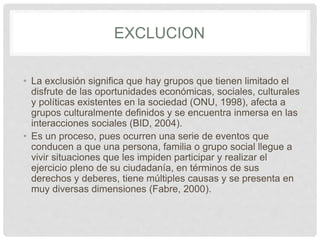 EXCLUCION
• La exclusión significa que hay grupos que tienen limitado el
disfrute de las oportunidades económicas, sociales, culturales
y políticas existentes en la sociedad (ONU, 1998), afecta a
grupos culturalmente definidos y se encuentra inmersa en las
interacciones sociales (BID, 2004).
• Es un proceso, pues ocurren una serie de eventos que
conducen a que una persona, familia o grupo social llegue a
vivir situaciones que les impiden participar y realizar el
ejercicio pleno de su ciudadanía, en términos de sus
derechos y deberes, tiene múltiples causas y se presenta en
muy diversas dimensiones (Fabre, 2000).
 