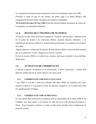 Es va projectar el documental que mostrava la visita a les comunitats rurals l’any 2003.
Finalitzat el sopar els que ho van desitjar van poder jugar a la Quina (Bingo), amb
atorgament de diversos premis obsequiats per comerços i particulars.
Els beneficis del sopar de l'any 2.004 tenien per objectiu finançar un projecte de millora de
la ramaderia a la comunitat de Queluyo.


1.1.4.         RECOLLIDA I TRAMESA DE MATERIAL
Al llarg de tot l'any s'han fet diverses campanyes i contactes amb persones i institucions per
tal de poder fer arribar a les institucions d'Oruro, material educatiu, informàtic         i de
rehabilitació que permeti millorar la formació dels professionals i les condicions de l'atenció
als infants.
Algunes persones i entitats han fet donació de material nou, d'altres ens han facilitat material
que ja no utilitzaven i sovint rebutjaven en renovar l’anterior.
El mes de maig de 2004 es va realitzar una tramesa amb aquest material a traves del Banc
de Recursos.


1.2.           ACTIVITATS DE COORDINACIÓ
L’objectiu d’aquesta coordinació es el coneixement d’altres associacions i entitats amb
objectius similars per tal de sumar esforços i fer xarxa social.


  1.2.1.       COORDINACIÓ AMB ONGs CATALANES.
L’any 2004 es van dur a terme tres trobades amb altres ONGs de Catalunya que tenen
projectes a Bolívia. Es van posar en comú els objectius i projectes i es va reflexionar sobre
els “apadrinaments” d’infants.


  1.2.2.       COORDINACIÓ AMB ALTRES ONGs
Es van realitzar dues reunions de coordinació amb els responsables de la entitat AMICA, de
Cantàbria, que dona suport a un projecte de taller per joves amb discapacitat psíquica a
Oruro. Fruit d’aquestes reunions va sorgir la idea d’una possible futura compactació de
projectes a Oruro.



                                                                                             10
 