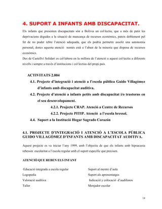4. SUPORT A INFANTS AMB DISCAPACITAT.
Els infants que presenten discapacitats són a Bolívia un col·lectiu, que a més de patir les
deprivacions degudes a la situació de mancança de recursos econòmics, pateix doblement pel
fet de no poder rebre l’atenció adequada, que els podria permetre assolir una autonomia
personal, doncs aquesta atenció només està a l’abast de la minoria que disposa de recursos
econòmics.
Des de Castellví Solidari es col·labora en la millora de l’atenció a aquest col·lectiu a diferents
nivells i sempre a través d’institucions i col·lectius del propi país.


    ACTIVITATS 2.004
      4.1. Projecte d’integració i atenció a l’escola pública Guido Villagómez
             d’infants amb discapacitat auditiva.
      4.2. Projecte d’atenció a infants petits amb discapacitat i/o trastorns en
             el seu desenvolupament.
                       4.2.1. Projecte CRAP. Atenció a Centre de Recursos
                       4.2.2. Projecte PITIP. Atenció a l’escola bressol.
      4.4. Suport a la Institució Hogar Sagrado Corazón


4.1. PROJECTE D’INTEGRACIÓ I ATENCIÓ A L’ESCOLA PÚBLICA
GUIDO VILLAGÓMEZ D’INFANTS AMB DISCAPACITAT AUDITIVA.

Aquest projecte es va iniciar l’any 1999, amb l’objectiu de que els infants amb hipoacusia
rebessin escolaritat a l’escola regular amb el suport específic que precisen.

ATENCIÓ QUE REBEN ELS INFANT

·Educació integrada a escola regular                   Suport al mestre d’aula
Logopedia                                              Suport als aprenentatges
Valoració auditiva                                     Indicació y colocació d’audífonos
Taller                                                 Menjador escolar


                                                                                               14
 