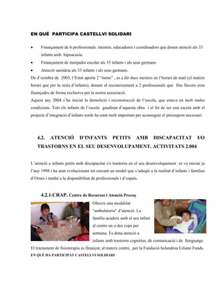 EN QUÉ PARTICIPA CASTELLVI SOLIDARI


•     Finançament de 6 professionals: mestres, educadores i coordinadors que donen atenció als 33
      infants amb hipoacusia.
•     Finançament de menjador escolar als 33 infants i als seus germans
•     Atenció sanitària als 33 infants i als seus germans.
De d’octubre de 2003, l’Estat aporta 2 “items” , es a dir dues mestres en l’horari de matí (el mateix
horari que per la resta d’infants), donant el reconeixement a 2 professionals que fins llavors eren
finançades de forma exclusiva per la nostra associació.
Aquest any 2004 s’ha iniciat la demolició i reconstrucció de l’escola, que estava en molt males
condicions. Tots els infants de l’escola gaudiran d’aquesta obra i el fet de ser una escola amb el
projecte d’integració d’infants sords ha estat molt important per aconseguir el pressupost necessari.




    4.2.   ATENCIÓ           D’INFANTS          PETITS         AMB      DISCAPACITAT             I/O
    TRASTORNS EN EL SEU DESENVOLUPAMENT. ACTIVITATS 2.004


L’atenció a infants petits amb discapacitat i/o trastorns en el seu desenvolupament es va iniciar ja
l’any 1998 i ha anat evolucionant tot cercant un model que s’adeqüi a la realitat d’infants i famílies
d’Oruro i també a la disponibilitat de professionals i d’espais.


      4.2.1.CRAP. Centre de Recursos i Atenció Precoç
                                    Ofereix una modalitat
                                    “ambulatoria” d’atenció. La
                                    família acudeix amb el seu infant
                                    al centre un o dos cops per
                                    setmana. Es dona atenció a
                                    infants amb trastorns cognitius, de comunicació i de llenguatge.
El tractament de fisioterapia es finançat, al mateix centre, per la Fundació holandesa Liliane Funds.
EN QUÉ HA PARTICIPAT CASTELLVI SOLIDARI
 