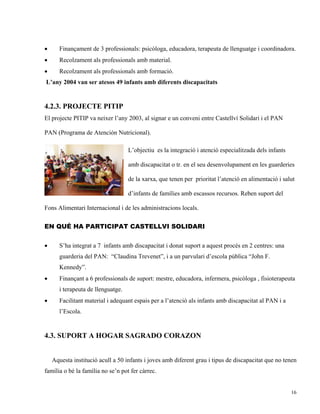 •      Finançament de 3 professionals: psicòloga, educadora, terapeuta de llenguatge i coordinadora.
•      Recolzament als professionals amb material.
•      Recolzament als professionals amb formació.
L’any 2004 van ser atesos 49 infants amb diferents discapacitats


4.2.3. PROJECTE PITIP
El projecte PITIP va neixer l’any 2003, al signar e un conveni entre Castellví Solidari i el PAN

PAN (Programa de Atención Nutricional).

                                    L’objectiu es la integració i atenció especialitzada dels infants

                                    amb discapacitat o tr. en el seu desenvolupament en les guarderies

                                    de la xarxa, que tenen per prioritat l’atenció en alimentació i salut

                                    d’infants de famílies amb escassos recursos. Reben suport del

Fons Alimentari Internacional i de les administracions locals.

EN QUÉ HA PARTICIPAT CASTELLVI SOLIDARI


•      S’ha integrat a 7 infants amb discapacitat i donat suport a aquest procés en 2 centres: una
       guarderia del PAN: “Claudina Trevenet”, i a un parvulari d’escola pública “John F.
       Kennedy”.
•      Finançant a 6 professionals de suport: mestre, educadora, infermera, psicòloga , fisioterapeuta
       i terapeuta de llenguatge.
•      Facilitant material i adequant espais per a l’atenció als infants amb discapacitat al PAN i a
       l’Escola.


4.3. SUPORT A HOGAR SAGRADO CORAZON


    Aquesta institució acull a 50 infants i joves amb diferent grau i tipus de discapacitat que no tenen
família o bé la família no se’n pot fer càrrec.


                                                                                                        16
 