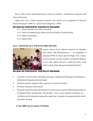Des de 1996 es dóna suport professional, visitant als residents i coordinant les actuacions amb
altres professionals.
    Alguns dels joves i infants d'aquesta institució estan inclosos en els programes de formació
laboral (finançat per AMICA), escola Guido Villagómez i PITIP.
EN QUÉ HA PARTICIPAT CASTELLVI SOLIDARI
    4.3.1. Atenció educativa als infants més petits.
      4.3.2. Taller de computació per infants i joves amb Paràlisi Cerebral Infantil.
      4.3.3. Suport a fisioteràpia.
      4.3.4. Suport mèdic.


4.3.1. ATENCIÓ ALS INFANTS MÉS PETITS
                                           Aquest projecte te per objectiu potenciar les capacitats
                                           dels infants amb plurideficiencia, o     no integrables al
                                           programa PITIP, de menor edat del Hogar. S’els ofereix,
                                           en horari escolar, un marc educatiu i assistencial adequat a
                                           la seva edat, separat dels joves i adults del centre. Acull
                                           també a algun infant amb greu discapacitat del barri.


EN QUÉ HA PARTICIPAT CASTELLVI SOLIDARI


•     Finançant a 3 professionals: educadora, psicòloga, i terapeuta de llenguatge (la fisioteràpia es
      habitualment finançada pel propi Hogar)
•     Facilitant material i adequació dels espais per a l’atenció als infants.
•     Recolçant el projecte amb material.
•     Recolçant als professionals amb formació. El mes de juliol i agost de 2004 2 professionals de
      la Fundació NEXE, de Barcelona,: Sara Bombín i Elsa , en una estada de 6 setmanes, van
      col·laborar amb la educadora responsable, supervisant i ajudant en la programació del treball
      individual i del grup.


     L’any 2004 van ser atesos 15 infants



                                                                                                     17
 