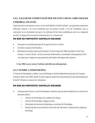 4.3.2. TALLER DE COMPUTACIÓ PER INFANTS I JOVES AMB PARÀLISI
CEREBRAL INFANTIL
Aquest projecte està adreçat a nens i joves amb Paràlisi Cerebral Infantil que presenten importants
dificultats motrius i un nivell intelectual que els permet accedir a l’us de l’ordinador, que es
converteix en un instrument clau per a la realització d’activitats acadèmiques, per seva integració
escolar i en algun nen en un gran instrument per a la comunicació.
EN QUÉ HA PARTICIPAT CASTELLVI SOLIDARI


•     Finançant a un professional que fa el suport als joves i infants
•     Facilitant material d’informàtica.
•     Recolçant als professionals amb formació. El mes d’agost de 2004 el profesor Emili Soro
      Camats, i Carme Rosell de la Universitat de Barcelona i coordinador del programa UTAC
      van supervisar i ajudar en la programació del treball amb alguns dels alumnes.


    L’any 2004 van ser atesos 9 infants amb diferents discapacitats.


4.3.3. SUPORT A FISIOTERÀPIA
L’atenció de fisioteràpia a infants i joves del Hogar es facilita habitualment per part de la propia
institució, però l’any 2004, durant 6 mesos aquesta atenció ha estat donada per una fisioterapeuta de
Castellví Solidari en situació de voluntariat.


EN QUÉ HA PARTICIPAT CASTELLVI SOLIDARI


•     Finançant per 6 mesos a una fisioterapeuta voluntària, que ha desenvolupat la seva activitat en
      diferents àmbits:
          o      Atenció de fisioteràpia als residents de l’Hogar
          o      Atenció de fisioteràpia a alguns externs
          o      Participant en docencia de pràctiques a auxiliars de fisioteràpia
          o      Donant docència en facilitació d’activitats de vida diaria i relaxacióa les religioses
                 del Hogar


                                                                                                       18
 