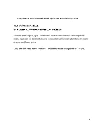 L’any 2004 van rebre atenció 50 infants i joves amb diferents discapacitats .


4.3.4. SUPORT SANITARI
EN QUÉ HA PARTICIPAT CASTELLVI SOLIDARI

Durant els mesos de juliol, agost i setembre s’ha realitzat valoració mèdica i neurològica dels
interns, supervisant els tractaments mèdic y coordinant atenció mèdica y rehabilitació dels infants
atesos en els diferents serveis.


L’any 2004 van rebre atenció 50 infants i joves amb diferents discapacitats de l’Hogar.




                                                                                                  19
 