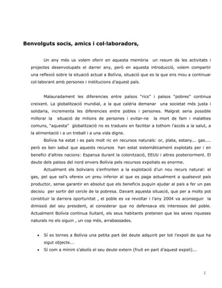 Benvolguts socis, amics i col·laboradors,


         Un any més us volem oferir en aquesta memòria           un resum de les activitats i
  projectes desenvolupats el darrer any, però en aquesta introducció, volem compartir
  una reflexió sobre la situació actual a Bolívia, situació que es la que ens mou a continuar
  col·laborant amb persones i institucions d’aquest país.


         Malauradament les diferencies entre països “rics” i països “pobres” continua
  creixent. La globalització mundial, a la que caldria demanar      una societat més justa i
  solidaria, incrementa les diferencies entre pobles i persones. Malgrat seria possible
  millorar la   situació de milions de persones i evitar-ne      la mort de fam i malalties
  comuns, “aquesta” globalització no es tradueix en facilitar a tothom l’accés a la salut, a
  la alimentació i a un treball i a una vida digne.
         Bolívia ha estat i es país molt ric en recursos naturals: or, plata, estany... gas....
  però es ben sabut que aquests recursos han estat sistemàticament explotats per i en
  benefici d’altres nacions: Espanya durant la colonització, EEUU i altres posteriorment. El
  deute dels països del nord envers Bolívia pels recursos expoliats es enorme.
         Actualment els bolivians s’enfronten a la explotació d’un nou recurs natural: el
  gas, pel que sel’s ofereix un preu inferior al que es paga actualment a qualsevol país
  productor, sense garantir en absolut que els beneficis puguin ajudar al país a fer un pas
  decisiu per sortir del cercle de la pobresa. Davant aquesta situació, que per a molts pot
  constituir la darrera oportunitat , el poble es va revoltar i l’any 2004 va aconseguir la
  dimissió del seu president, al considerar que no defensava els interessos del poble.
  Actualment Bolívia continua lluitant, els seus habitants pretenen que les seves riqueses
  naturals no els siguin , un cop més, arrabassades.


     •   Sí es tornes a Bolívia una petita part del deute adquirit per tot l’expoli de que ha
         sigut objecte...
     •   Sí com a mínim s’abolís el seu deute extern (fruit en part d’aquest expoli)...




                                                                                           2
 