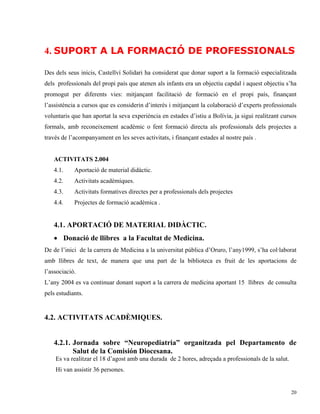 4. SUPORT A LA FORMACIÓ DE PROFESSIONALS

Des dels seus inicis, Castellví Solidari ha considerat que donar suport a la formació especialitzada
dels professionals del propi país que atenen als infants era un objectiu capdal i aquest objectiu s’ha
promogut per diferents vies: mitjançant facilitació de formació en el propi país, finançant
l’assistència a cursos que es considerin d’interès i mitjançant la colaboració d’experts professionals
voluntaris que han aportat la seva experiència en estades d’istiu a Bolívia, ja sigui realitzant cursos
formals, amb reconeixement acadèmic o fent formació directa als professionals dels projectes a
través de l’acompanyament en les seves activitats, i finançant estades al nostre país .


   ACTIVITATS 2.004
   4.1.     Aportació de material didàctic.
   4.2.     Activitats acadèmiques.
   4.3.     Activitats formatives directes per a professionals dels projectes
   4.4.     Projectes de formació acadèmica .


   4.1 . APORTACIÓ DE MATERIAL DIDÀCTIC.
   • Donació de llibres a la Facultat de Medicina.
De de l’inici de la carrera de Medicina a la universitat pública d’Oruro, l’any1999, s’ha col·laborat
amb llibres de text, de manera que una part de la biblioteca es fruit de les aportacions de
l’associació.
L’any 2004 es va continuar donant suport a la carrera de medicina aportant 15 llibres de consulta
pels estudiants.


4.2. ACTIVITATS ACADÈMIQUES.


   4.2.1. Jornada sobre “Neuropediatria” organitzada pel Departamento de
          Salut de la Comisión Diocesana.
    Es va realitzar el 18 d’agost amb una durada de 2 hores, adreçada a professionals de la salut.
    Hi van assistir 36 persones.


                                                                                                     20
 