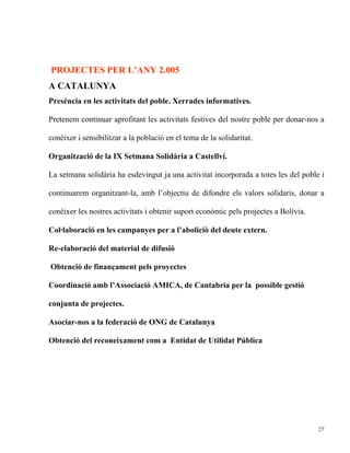 PROJECTES PER L’ANY 2.005
A CATALUNYA
Presència en les activitats del poble. Xerrades informatives.

Pretenem continuar aprofitant les activitats festives del nostre poble per donar-nos a

conèixer i sensibilitzar a la població en el tema de la solidaritat.

Organització de la IX Setmana Solidària a Castellví.

La setmana solidària ha esdevingut ja una activitat incorporada a totes les del poble i

continuarem organitzant-la, amb l’objectiu de difondre els valors solidaris, donar a

conèixer les nostres activitats i obtenir suport econòmic pels projectes a Bolívia.

Col·laboració en les campanyes per a l’aboliciò del deute extern.

Re-elaboració del material de difusió

Obtenció de finançament pels proyectes

Coordinació amb l’Associació AMICA, de Cantabria per la possible gestió

conjunta de projectes.

Asociar-nos a la federació de ONG de Catalunya

Obtenció del reconeixament com a Entidat de Utilidat Pública




                                                                                      27
 