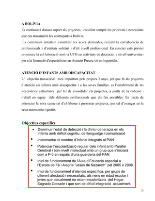 A BOLÍVIA
Es continuarà donant suport als projectes, recollint sempre les prioritats i necessitats
que ens transmetin les contraparts a Bolívia.
Es continuarà intentant canalitzar les seves demandes, cercant la col·laboració de
professionals i d’entitats solidari i d’alt nivell professional. En concret està previst
promoure la col·laboració amb la UTO en activitats de docència a nivell universitari
per a la formació d'especialistes en Atenció Precoç i/o en logopèdia.


ATENCIÓ D’INFANTS AMB DISCAPACITAT
L’ objectiu transversal més important pels propers 2 anys, pel que fa als projectes
d’atenció als infants amb discapacitat i a les seves famílies, es l’establiment de les
necessàries estructures per tal de consolidar els projectes, a partir de la cohesió i
treball en equip dels diferents professionals que els fan possibles. Es tracta de
potenciar la seva capacitat d’el·laborar i presentar projectes, per tal d’avançar en la
seva autonomia i gestió.


Objectius específics
       •   Disminuir l’edat de detecció i la d’inici de terapia en els
           infants amb déficit cognitiu, de llenguatge i comunicació
      •    Incrementar el nombre d’infanst integrats al PAN
      •    Potenciar l’escolarització regular dels infant amb Paràlisi
           Cerebral i bon nivell intelectual amb un grup que s’iniciarà
           com a P-3 en espais d’una guarderia del PAN
      •    Inici de funcionament de l’Aula d’Educació especial a
           l’Escola de Fé i Alegria “Jesús de Nazareth” pel 2005 o 2006
      •    Inici de funcionament d’atenció específica, per grups de
           diferent afectació i necessitats, als nens en edad escolar i
           joves que actualment no estan escolaritzats del Hogar
           Sagrado Corazón i que son de difícil integració actualment.
                                                                                      28
 