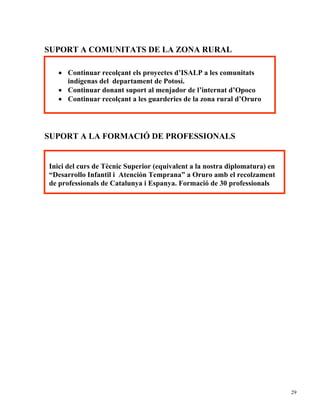 SUPORT A COMUNITATS DE LA ZONA RURAL

   • Continuar recolçant els proyectes d’ISALP a les comunitats
     indígenas del departament de Potosí.
   • Continuar donant suport al menjador de l’internat d’Opoco
   • Continuar recolçant a les guarderies de la zona rural d’Oruro




SUPORT A LA FORMACIÓ DE PROFESSIONALS


Inici del curs de Tècnic Superior (equivalent a la nostra diplomatura) en
“Desarrollo Infantil i Atención Temprana” a Oruro amb el recolzament
de professionals de Catalunya i Espanya. Formació de 30 professionals




                                                                            29
 