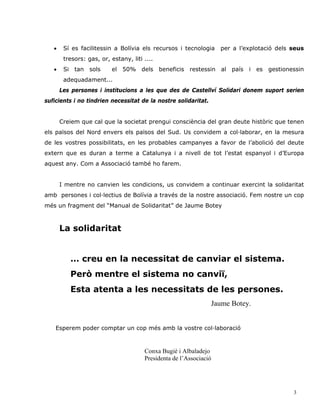 •    Sí es facilitessin a Bolívia els recursos i tecnologia      per a l’explotació dels seus
        tresors: gas, or, estany, liti ....
   •    Si tan sols       el 50% dels beneficis restessin al país i es gestionessin
        adequadament...
       Les persones i institucions a les que des de Castellví Solidari donem suport serien
suficients i no tindrien necessitat de la nostre solidaritat.


       Creiem que cal que la societat prengui consciència del gran deute històric que tenen
els països del Nord envers els països del Sud. Us convidem a col·laborar, en la mesura
de les vostres possibilitats, en les probables campanyes a favor de l’abolició del deute
extern que es duran a terme a Catalunya i a nivell de tot l’estat espanyol i d’Europa
aquest any. Com a Associació també ho farem.


       I mentre no canvien les condicions, us convidem a continuar exercint la solidaritat
amb persones i col·lectius de Bolívia a través de la nostre associació. Fem nostre un cop
més un fragment del “Manual de Solidaritat” de Jaume Botey



       La solidaritat


          … creu en la necessitat de canviar el sistema.
          Però mentre el sistema no canviï,
          Esta atenta a les necessitats de les persones.
                                                                Jaume Botey.


    Esperem poder comptar un cop més amb la vostre col·laboració



                                       Conxa Bugié i Albaladejo
                                       Presidenta de l’Associació




                                                                                            3
 