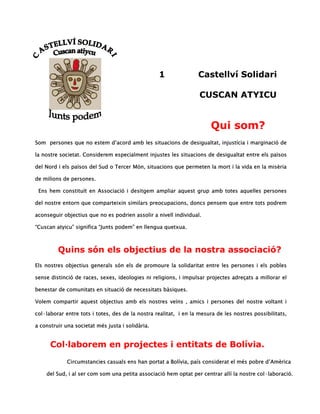 1               Castellví Solidari

                                                                   CUSCAN ATYICU


                                                                       Qui som?
Som persones que no estem d’acord amb les situacions de desigualtat, injustícia i marginació de

la nostre societat. Considerem especialment injustes les situacions de desigualtat entre els països

del Nord i els països del Sud o Tercer Món, situacions que permeten la mort i la vida en la misèria

de milions de persones.

 Ens hem constituït en Associació i desitgem ampliar aquest grup amb totes aquelles persones

del nostre entorn que comparteixin similars preocupacions, doncs pensem que entre tots podrem

aconseguir objectius que no es podrien assolir a nivell individual.

“Cuscan atyicu” significa “Junts podem” en llengua quetxua.



         Quins són els objectius de la nostra associació?
Els nostres objectius generals són els de promoure la solidaritat entre les persones i els pobles

sense distinció de races, sexes, ideologies ni religions, i impulsar projectes adreçats a millorar el

benestar de comunitats en situació de necessitats bàsiques.

Volem compartir aquest objectius amb els nostres veïns , amics i persones del nostre voltant i

col·laborar entre tots i totes, des de la nostra realitat, i en la mesura de les nostres possibilitats,

a construir una societat més justa i solidària.


      Col·laborem en projectes i entitats de Bolívia.
             Circumstancies casuals ens han portat a Bolívia, país considerat el més pobre d’Amèrica

    del Sud, i al ser com som una petita associació hem optat per centrar allí la nostre col·laboració.
 