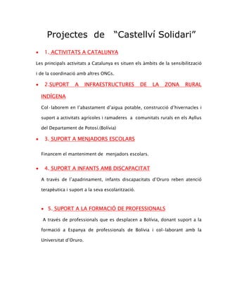 Projectes de                     “Castellví Solidari”
•    1. ACTIVITATS A CATALUNYA

Les principals activitats a Catalunya es situen els àmbits de la sensibilització

i de la coordinació amb altres ONGs.

•    2.SUPORT       A      INFRAESTRUCTURES          DE   LA   ZONA     RURAL

    INDÍGENA

    Col·laborem en l’abastament d’aigua potable, construcció d’hivernacles i

    suport a activitats agrícoles i ramaderes a comunitats rurals en els Ayllus

    del Departament de Potosí.(Bolívia)

•    3. SUPORT A MENJADORS ESCOLARS

    Financem el manteniment de menjadors escolars.


•    4. SUPORT A INFANTS AMB DISCAPACITAT

    A través de l’apadrinament, infants discapacitats d’Oruro reben atenció

    terapèutica i suport a la seva escolarització.



    • 5. SUPORT A LA FORMACIÓ DE PROFESSIONALS

    A través de professionals que es desplacen a Bolívia, donant suport a la

    formació a Espanya de professionals de Bolívia i col-laborant amb la

    Universitat d’Oruro.
 
