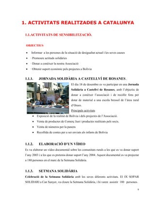 1. ACTIVITATS REALITZADES A CATALUNYA

 1.1.ACTIVITATS DE SENSIBILITZACIÓ.

 OBJECTIUS·

 •    Informar a les persones de la situació de desigualtat actual i les seves causes
 •   · Promoure actituds solidàries
 •   · Donar a conèixer la nostra Associació
 •   · Obtenir suport econòmic pels projectes a Bolívia


 1.1.1.     JORNADA SOLIDÀRIA A CASTELLVÍ DE ROSANES .
                                       El dia 18 de desembre es va participar en una Jornada
                                       Solidària a Castellví de Rosanes, amb l’objectiu de
                                       donar a conèixer l’associació i de recollir fons per
                                       dotar de material a una escola bressol de l’àrea rural
                                       d’Oruro.
                                       Principals activitats
      •   Exposició de la realitat de Bolívia i dels projectes de l’Associació.
      •   Venta de productes de Comerç Just i productes realitzats pels socis.
      •   Venta de números per la panera
      •   Recollida de contes per a ser enviats als infants de Bolívia


 1.1.2.     ELABORACIÓ D’UN VÍDEO
 Es va elaborar un vídeo documental sobre les comunitats rurals a les que es va donar suport
 l’any 2003 i a les que es pretenia donar suport l’any 2004. Aquest documental es va projectar
 a 180 persones en el marc de la Setmana Solidària.


 1.1.3.     SETMANA SOLIDÀRIA
 Celebració de la Setmana Solidària amb les seves diferents activitats. El IX SOPAR
 SOLIDARI a Can Sunyer, va cloure la Setmana Solidària, i hi varen assistir 180 persones.

                                                                                            9
 