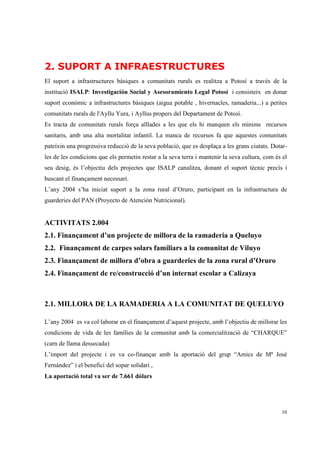 2. SUPORT A INFRAESTRUCTURES
El suport a infrastructures bàsiques a comunitats rurals es realitza a Potosí a través de la
institució ISALP: Investigación Social y Asesoramiento Legal Potosí i consisteix en donar
suport econòmic a infrastructures bàsiques (aigua potable , hivernacles, ramaderia...) a petites
comunitats rurals de l'Ayllu Yura, i Ayllus propers del Departament de Potosí.
Es tracta de comunitats rurals força aïllades a les que els hi manquen els mínims recursos
sanitaris, amb una alta mortalitat infantil. La manca de recursos fa que aquestes comunitats
pateixin una progressiva reducció de la seva població, que es desplaça a les grans ciutats. Dotar-
les de les condicions que els permetin restar a la seva terra i mantenir la seva cultura, com és el
seu desig, és l’objectiu dels projectes que ISALP canalitza, donant el suport tècnic precís i
buscant el finançament necessari.
L’any 2004 s’ha iniciat suport a la zona rural d’Oruro, participant en la infrastructura de
guarderies del PAN (Proyecto de Atención Nutricional).


ACTIVITATS 2.004
2.1. Finançament d’un projecte de millora de la ramaderia a Queluyo
2.2. Finançament de carpes solars familiars a la comunitat de Viluyo
2.3. Finançament de millora d’obra a guarderies de la zona rural d’Oruro
2.4. Finançament de re/construcció d’un internat escolar a Calizaya



2.1. MILLORA DE LA RAMADERIA A LA COMUNITAT DE QUELUYO

L’any 2004 es va col·laborar en el finançament d’aquest projecte, amb l’objectiu de millorar les
condicions de vida de les famílies de la comunitat amb la comercialització de “CHARQUE”
(carn de llama dessecada)
L’import del projecte i es va co-finançar amb la aportació del grup “Amics de Mª José
Fernández” i el benefici del sopar solidari ,
La aportació total va ser de 7.661 dòlars




                                                                                                10
 