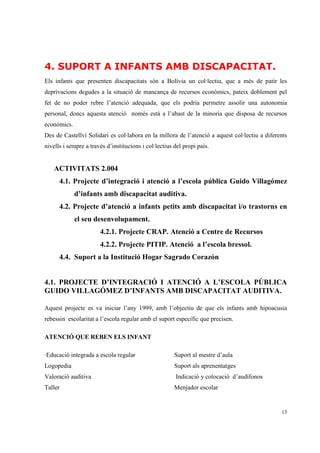 4. SUPORT A INFANTS AMB DISCAPACITAT.
Els infants que presenten discapacitats són a Bolívia un col·lectiu, que a més de patir les
deprivacions degudes a la situació de mancança de recursos econòmics, pateix doblement pel
fet de no poder rebre l’atenció adequada, que els podria permetre assolir una autonomia
personal, doncs aquesta atenció només està a l’abast de la minoria que disposa de recursos
econòmics.
Des de Castellví Solidari es col·labora en la millora de l’atenció a aquest col·lectiu a diferents
nivells i sempre a través d’institucions i col·lectius del propi país.


    ACTIVITATS 2.004
      4.1. Projecte d’integració i atenció a l’escola pública Guido Villagómez
             d’infants amb discapacitat auditiva.
      4.2. Projecte d’atenció a infants petits amb discapacitat i/o trastorns en
             el seu desenvolupament.
                       4.2.1. Projecte CRAP. Atenció a Centre de Recursos
                       4.2.2. Projecte PITIP. Atenció a l’escola bressol.
      4.4. Suport a la Institució Hogar Sagrado Corazón


4.1. PROJECTE D’INTEGRACIÓ I ATENCIÓ A L’ESCOLA PÚBLICA
GUIDO VILLAGÓMEZ D’INFANTS AMB DISCAPACITAT AUDITIVA.

Aquest projecte es va iniciar l’any 1999, amb l’objectiu de que els infants amb hipoacusia
rebessin escolaritat a l’escola regular amb el suport específic que precisen.

ATENCIÓ QUE REBEN ELS INFANT

·Educació integrada a escola regular                   Suport al mestre d’aula
Logopedia                                              Suport als aprenentatges
Valoració auditiva                                     Indicació y colocació d’audífonos
Taller                                                 Menjador escolar


                                                                                               13
 
