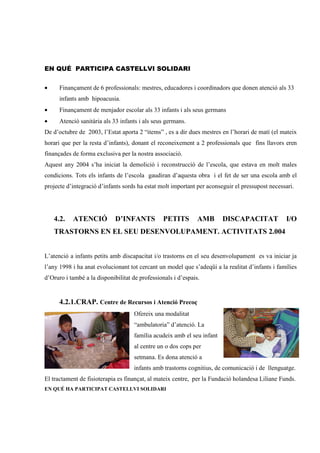 EN QUÉ PARTICIPA CASTELLVI SOLIDARI


•     Finançament de 6 professionals: mestres, educadores i coordinadors que donen atenció als 33
      infants amb hipoacusia.
•     Finançament de menjador escolar als 33 infants i als seus germans
•     Atenció sanitària als 33 infants i als seus germans.
De d’octubre de 2003, l’Estat aporta 2 “items” , es a dir dues mestres en l’horari de matí (el mateix
horari que per la resta d’infants), donant el reconeixement a 2 professionals que fins llavors eren
finançades de forma exclusiva per la nostra associació.
Aquest any 2004 s’ha iniciat la demolició i reconstrucció de l’escola, que estava en molt males
condicions. Tots els infants de l’escola gaudiran d’aquesta obra i el fet de ser una escola amb el
projecte d’integració d’infants sords ha estat molt important per aconseguir el pressupost necessari.




    4.2.   ATENCIÓ           D’INFANTS           PETITS        AMB      DISCAPACITAT             I/O
    TRASTORNS EN EL SEU DESENVOLUPAMENT. ACTIVITATS 2.004


L’atenció a infants petits amb discapacitat i/o trastorns en el seu desenvolupament es va iniciar ja
l’any 1998 i ha anat evolucionant tot cercant un model que s’adeqüi a la realitat d’infants i famílies
d’Oruro i també a la disponibilitat de professionals i d’espais.


      4.2.1.CRAP. Centre de Recursos i Atenció Precoç
                                    Ofereix una modalitat
                                    “ambulatoria” d’atenció. La
                                    família acudeix amb el seu infant
                                    al centre un o dos cops per
                                    setmana. Es dona atenció a
                                    infants amb trastorns cognitius, de comunicació i de llenguatge.
El tractament de fisioterapia es finançat, al mateix centre, per la Fundació holandesa Liliane Funds.
EN QUÉ HA PARTICIPAT CASTELLVI SOLIDARI
 
