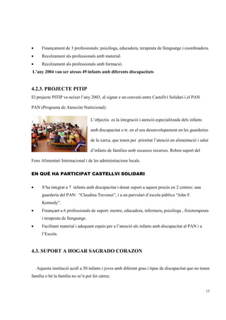 •      Finançament de 3 professionals: psicòloga, educadora, terapeuta de llenguatge i coordinadora.
•      Recolzament als professionals amb material.
•      Recolzament als professionals amb formació.
L’any 2004 van ser atesos 49 infants amb diferents discapacitats


4.2.3. PROJECTE PITIP
El projecte PITIP va neixer l’any 2003, al signar e un conveni entre Castellví Solidari i el PAN

PAN (Programa de Atención Nutricional).

                                    L’objectiu es la integració i atenció especialitzada dels infants

                                    amb discapacitat o tr. en el seu desenvolupament en les guarderies

                                    de la xarxa, que tenen per prioritat l’atenció en alimentació i salut

                                    d’infants de famílies amb escassos recursos. Reben suport del

Fons Alimentari Internacional i de les administracions locals.


EN QUÉ HA PARTICIPAT CASTELLVI SOLIDARI


•      S’ha integrat a 7 infants amb discapacitat i donat suport a aquest procés en 2 centres: una
       guarderia del PAN: “Claudina Trevenet”, i a un parvulari d’escola pública “John F.
       Kennedy”.
•      Finançant a 6 professionals de suport: mestre, educadora, infermera, psicòloga , fisioterapeuta
       i terapeuta de llenguatge.
•      Facilitant material i adequant espais per a l’atenció als infants amb discapacitat al PAN i a
       l’Escola.


4.3. SUPORT A HOGAR SAGRADO CORAZON


    Aquesta institució acull a 50 infants i joves amb diferent grau i tipus de discapacitat que no tenen
família o bé la família no se’n pot fer càrrec.


                                                                                                        15
 