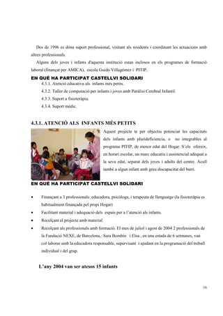 Des de 1996 es dóna suport professional, visitant als residents i coordinant les actuacions amb
altres professionals.
    Alguns dels joves i infants d'aquesta institució estan inclosos en els programes de formació
laboral (finançat per AMICA), escola Guido Villagómez i PITIP.
EN QUÉ HA PARTICIPAT CASTELLVI SOLIDARI
    4.3.1. Atenció educativa als infants més petits.
      4.3.2. Taller de computació per infants i joves amb Paràlisi Cerebral Infantil.
      4.3.3. Suport a fisioteràpia.
      4.3.4. Suport mèdic.


4.3.1. ATENCIÓ ALS INFANTS MÉS PETITS
                                           Aquest projecte te per objectiu potenciar les capacitats
                                           dels infants amb plurideficiencia, o     no integrables al
                                           programa PITIP, de menor edat del Hogar. S’els ofereix,
                                           en horari escolar, un marc educatiu i assistencial adequat a
                                           la seva edat, separat dels joves i adults del centre. Acull
                                           també a algun infant amb greu discapacitat del barri.


EN QUÉ HA PARTICIPAT CASTELLVI SOLIDARI


•     Finançant a 3 professionals: educadora, psicòloga, i terapeuta de llenguatge (la fisioteràpia es
      habitualment finançada pel propi Hogar)
•     Facilitant material i adequació dels espais per a l’atenció als infants.
•     Recolçant el projecte amb material.
•     Recolçant als professionals amb formació. El mes de juliol i agost de 2004 2 professionals de
      la Fundació NEXE, de Barcelona,: Sara Bombín i Elsa , en una estada de 6 setmanes, van
      col·laborar amb la educadora responsable, supervisant i ajudant en la programació del treball
      individual i del grup.


     L’any 2004 van ser atesos 15 infants



                                                                                                     16
 