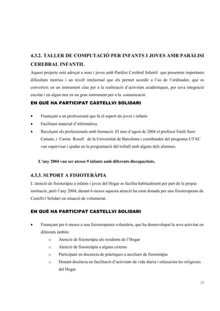 4.3.2. TALLER DE COMPUTACIÓ PER INFANTS I JOVES AMB PARÀLISI
CEREBRAL INFANTIL
Aquest projecte està adreçat a nens i joves amb Paràlisi Cerebral Infantil que presenten importants
dificultats motrius i un nivell intelectual que els permet accedir a l’us de l’ordinador, que es
converteix en un instrument clau per a la realització d’activitats acadèmiques, per seva integració
escolar i en algun nen en un gran instrument per a la comunicació.
EN QUÉ HA PARTICIPAT CASTELLVI SOLIDARI


•     Finançant a un professional que fa el suport als joves i infants
•     Facilitant material d’informàtica.
•     Recolçant als professionals amb formació. El mes d’agost de 2004 el profesor Emili Soro
      Camats, i Carme Rosell de la Universitat de Barcelona i coordinador del programa UTAC
      van supervisar i ajudar en la programació del treball amb alguns dels alumnes.


    L’any 2004 van ser atesos 9 infants amb diferents discapacitats.


4.3.3. SUPORT A FISIOTERÀPIA
L’atenció de fisioteràpia a infants i joves del Hogar es facilita habitualment per part de la propia
institució, però l’any 2004, durant 6 mesos aquesta atenció ha estat donada per una fisioterapeuta de
Castellví Solidari en situació de voluntariat.


EN QUÉ HA PARTICIPAT CASTELLVI SOLIDARI


•     Finançant per 6 mesos a una fisioterapeuta voluntària, que ha desenvolupat la seva activitat en
      diferents àmbits:
          o      Atenció de fisioteràpia als residents de l’Hogar
          o      Atenció de fisioteràpia a alguns externs
          o      Participant en docencia de pràctiques a auxiliars de fisioteràpia
          o      Donant docència en facilitació d’activitats de vida diaria i relaxacióa les religioses
                 del Hogar


                                                                                                       17
 