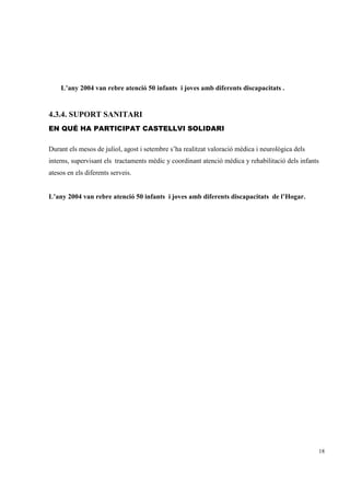 L’any 2004 van rebre atenció 50 infants i joves amb diferents discapacitats .


4.3.4. SUPORT SANITARI
EN QUÉ HA PARTICIPAT CASTELLVI SOLIDARI

Durant els mesos de juliol, agost i setembre s’ha realitzat valoració mèdica i neurològica dels
interns, supervisant els tractaments mèdic y coordinant atenció mèdica y rehabilitació dels infants
atesos en els diferents serveis.


L’any 2004 van rebre atenció 50 infants i joves amb diferents discapacitats de l’Hogar.




                                                                                                      18
 