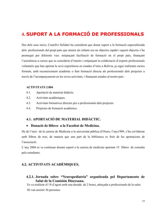 4. SUPORT A LA FORMACIÓ DE PROFESSIONALS

Des dels seus inicis, Castellví Solidari ha considerat que donar suport a la formació especialitzada
dels professionals del propi país que atenen als infants era un objectiu capdal i aquest objectiu s’ha
promogut per diferents vies: mitjançant facilitació de formació en el propi país, finançant
l’assistència a cursos que es considerin d’interès i mitjançant la colaboració d’experts professionals
voluntaris que han aportat la seva experiència en estades d’istiu a Bolívia, ja sigui realitzant cursos
formals, amb reconeixement acadèmic o fent formació directa als professionals dels projectes a
través de l’acompanyament en les seves activitats, i finançant estades al nostre país .


   ACTIVITATS 2.004
   4.1.     Aportació de material didàctic.
   4.2.     Activitats acadèmiques.
   4.3.     Activitats formatives directes per a professionals dels projectes
   4.4.     Projectes de formació acadèmica .


   4.1. APORTACIÓ DE MATERIAL DIDÀCTIC.
   • Donació de llibres a la Facultat de Medicina.
De de l’inici de la carrera de Medicina a la universitat pública d’Oruro, l’any1999, s’ha col·laborat
amb llibres de text, de manera que una part de la biblioteca es fruit de les aportacions de
l’associació.
L’any 2004 es va continuar donant suport a la carrera de medicina aportant 15 llibres de consulta
pels estudiants.


4.2. ACTIVITATS ACADÈMIQUES.


   4.2.1. Jornada sobre “Neuropediatria” organitzada pel Departamento de
          Salut de la Comisión Diocesana.
    Es va realitzar el 18 d’agost amb una durada de 2 hores, adreçada a professionals de la salut.
    Hi van assistir 36 persones.


                                                                                                     19
 