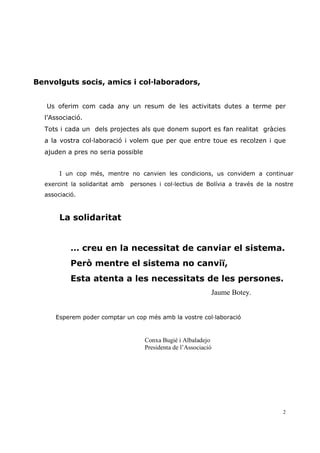 Benvolguts socis, amics i col—laboradors,


   Us oferim com cada any un resum de les activitats dutes a terme per
  l’Associació.
  Tots i cada un dels projectes als que donem suport es fan realitat gràcies
  a la vostra col—laboració i volem que per que entre toue es recolzen i que
  ajuden a pres no seria possible


       I un cop més, mentre no canvien les condicions, us convidem a continuar
  exercint la solidaritat amb   persones i col—lectius de Bolívia a través de la nostre
  associació.



       La solidaritat


           … creu en la necessitat de canviar el sistema.
           Però mentre el sistema no canviï,
           Esta atenta a les necessitats de les persones.
                                                             Jaume Botey.


     Esperem poder comptar un cop més amb la vostre col—laboració


                                    Conxa Bugié i Albaladejo
                                    Presidenta de l’Associació




                                                                                   2
 