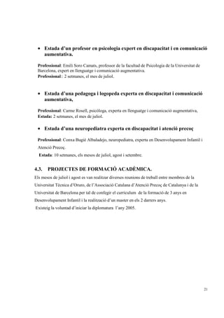 • Estada d’un profesor en psicologia expert en discapacitat i en comunicació
   aumentativa.

 Professional: Emili Soro Camats, professor de la facultad de Psicologia de la Universitat de
 Barcelona, expert en llenguatge i comunicació augmentativa.
 Professional:: 2 setmanes, el mes de juliol.


 • Estada d’una pedagoga i logopeda experta en discapacitat i comunicació
   aumentativa,

 Professional: Carme Rosell, psicòloga, experta en llenguatge i comunicació augmentativa,
 Estada: 2 setmanes, el mes de juliol.

 • Estada d’una neuropediatra experta en discapacitat i atenció precoç

 Professional: Conxa Bugié Albaladejo, neuropediatra, experta en Desenvolupament Infantil i
 Atenció Precoç.
  Estada: 10 setmanes, els mesos de juliol, agost i setembre.


4.3.   PROJECTES DE FORMACIÓ ACADÈMICA.
Els mesos de juliol i agost es van realitzar diverses reunions de treball entre membres de la
Universitat Técnica d’Oruro, de l’Associació Catalana d’Atenció Precoç de Catalunya i de la
Universitat de Barcelona per tal de confegir el curriculum de la formació de 3 anys en
Desenvolupament Infantil i la realització d’un master en els 2 darrers anys.
Existeig la voluntad d’iniciar la diplomatura l’any 2005.




                                                                                                21
 