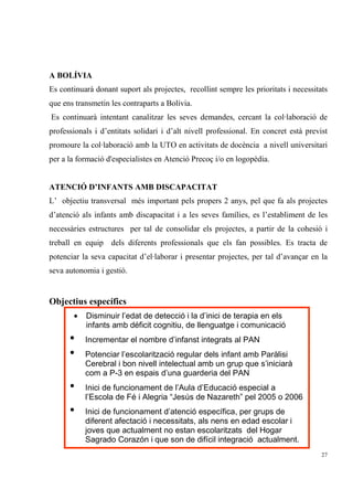 A BOLÍVIA
Es continuarà donant suport als projectes, recollint sempre les prioritats i necessitats
que ens transmetin les contraparts a Bolívia.
Es continuarà intentant canalitzar les seves demandes, cercant la col·laboració de
professionals i d’entitats solidari i d’alt nivell professional. En concret està previst
promoure la col·laboració amb la UTO en activitats de docència a nivell universitari
per a la formació d'especialistes en Atenció Precoç i/o en logopèdia.


ATENCIÓ D’INFANTS AMB DISCAPACITAT
L’ objectiu transversal més important pels propers 2 anys, pel que fa als projectes
d’atenció als infants amb discapacitat i a les seves famílies, es l’establiment de les
necessàries estructures per tal de consolidar els projectes, a partir de la cohesió i
treball en equip dels diferents professionals que els fan possibles. Es tracta de
potenciar la seva capacitat d’el·laborar i presentar projectes, per tal d’avançar en la
seva autonomia i gestió.


Objectius específics
       •   Disminuir l’edat de detecció i la d’inici de terapia en els
           infants amb déficit cognitiu, de llenguatge i comunicació
      •    Incrementar el nombre d’infanst integrats al PAN
      •    Potenciar l’escolarització regular dels infant amb Paràlisi
           Cerebral i bon nivell intelectual amb un grup que s’iniciarà
           com a P-3 en espais d’una guarderia del PAN
      •    Inici de funcionament de l’Aula d’Educació especial a
           l’Escola de Fé i Alegria “Jesús de Nazareth” pel 2005 o 2006
      •    Inici de funcionament d’atenció específica, per grups de
           diferent afectació i necessitats, als nens en edad escolar i
           joves que actualment no estan escolaritzats del Hogar
           Sagrado Corazón i que son de difícil integració actualment.
                                                                                      27
 
