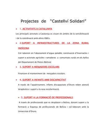 Projectes de                     “Castellví Solidari”
•    1. ACTIVITATS A CATALUNYA

Les principals activitats a Catalunya es situen els àmbits de la sensibilització

i de la coordinació amb altres ONGs.

•    2.SUPORT
     2.SUPORT       A      INFRAESTRUCTURES          DE   LA   ZONA     RURAL

    INDÍGENA

    Col—laborem en l’abastament d’aigua potable, construcció d’hivernacles i

    suport a activitats agrícoles i ramaderes a comunitats rurals en els Ayllus

    del Departament de Potosí.(Bolívia)

•    3. SUPORT A MENJADORS ESCOLARS

    Financem el manteniment de menjadors escolars.


•    4. SUPORT A INFANTS AMB DISCAPACITAT

    A través de l’apadrinament, infants discapacitats d’Oruro reben atenció

    terapèutica i suport a la seva escolarització.



    • 5. SUPORT A LA FORMACIÓ DE PROFESSIONALS

    A través de professionals que es desplacen a Bolívia, donant suport a la

    formació a Espanya de professionals de Bolívia i col-laborant amb la

    Universitat d’Oruro.
 