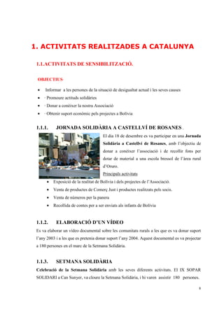 1. ACTIVITATS REALITZADES A CATALUNYA

 1.1.ACTIVITATS DE SENSIBILITZACIÓ.

 OBJECTIUS·

 •    Informar a les persones de la situació de desigualtat actual i les seves causes
 •   · Promoure actituds solidàries
 •   · Donar a conèixer la nostra Associació
 •   · Obtenir suport econòmic pels projectes a Bolívia


 1.1.1.     JORNADA SOLIDÀRIA A CASTELLVÍ DE ROSANES .
                                       El dia 18 de desembre es va participar en una Jornada
                                       Solidària a Castellví de Rosanes, amb l’objectiu de
                                       donar a conèixer l’associació i de recollir fons per
                                       dotar de material a una escola bressol de l’àrea rural
                                       d’Oruro.
                                       Principals activitats
      •   Exposició de la realitat de Bolívia i dels projectes de l’Associació.
      •   Venta de productes de Comerç Just i productes realitzats pels socis.
      •   Venta de números per la panera
      •   Recollida de contes per a ser enviats als infants de Bolívia


 1.1.2.     ELABORACIÓ D’UN VÍDEO
 Es va elaborar un vídeo documental sobre les comunitats rurals a les que es va donar suport
 l’any 2003 i a les que es pretenia donar suport l’any 2004. Aquest documental es va projectar
 a 180 persones en el marc de la Setmana Solidària.


 1.1.3.     SETMANA SOLIDÀRIA
 Celebració de la Setmana Solidària amb les seves diferents activitats. El IX SOPAR
 SOLIDARI a Can Sunyer, va cloure la Setmana Solidària, i hi varen assistir 180 persones.

                                                                                            8
 
