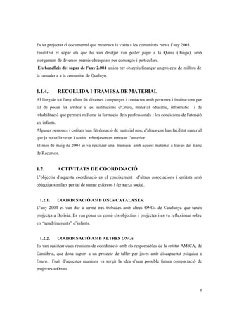 Es va projectar el documental que mostrava la visita a les comunitats rurals l’any 2003.
Finalitzat el sopar els que ho van desitjar van poder jugar a la Quina (Bingo), amb
atorgament de diversos premis obsequiats per comerços i particulars.
Els beneficis del sopar de l'any 2.004 tenien per objectiu finançar un projecte de millora de
la ramaderia a la comunitat de Queluyo.


1.1.4.         RECOLLIDA I TRAMESA DE MATERIAL
Al llarg de tot l'any s'han fet diverses campanyes i contactes amb persones i institucions per
tal de poder fer arribar a les institucions d'Oruro, material educatiu, informàtic         i de
rehabilitació que permeti millorar la formació dels professionals i les condicions de l'atenció
als infants.
Algunes persones i entitats han fet donació de material nou, d'altres ens han facilitat material
que ja no utilitzaven i sovint rebutjaven en renovar l’anterior.
El mes de maig de 2004 es va realitzar una tramesa amb aquest material a traves del Banc
de Recursos.


1.2.           ACTIVITATS DE COORDINACIÓ
L’objectiu d’aquesta coordinació es el coneixement d’altres associacions i entitats amb
objectius similars per tal de sumar esforços i fer xarxa social.


  1.2.1.       COORDINACIÓ AMB ONGs CATALANES.
L’any 2004 es van dur a terme tres trobades amb altres ONGs de Catalunya que tenen
projectes a Bolívia. Es van posar en comú els objectius i projectes i es va reflexionar sobre
els “apadrinaments” d’infants.


  1.2.2.       COORDINACIÓ AMB ALTRES ONGs
Es van realitzar dues reunions de coordinació amb els responsables de la entitat AMICA, de
Cantàbria, que dona suport a un projecte de taller per joves amb discapacitat psíquica a
Oruro. Fruit d’aquestes reunions va sorgir la idea d’una possible futura compactació de
projectes a Oruro.



                                                                                              9
 