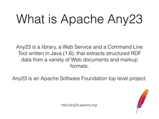 What is Apache Any23
Any23 is a library, a Web Service and a Command Line
Tool written in Java (1.6), that extracts structured RDF
data from a variety of Web documents and markup
formats.
Any23 is an Apache Software Foundation top level project.
http://any23.apache.org/
 