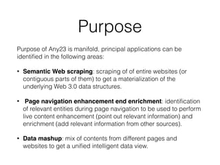 Purpose
Purpose of Any23 is manifold, principal applications can be
identiﬁed in the following areas:
• Semantic Web scraping: scraping of of entire websites (or
contiguous parts of them) to get a materialization of the
underlying Web 3.0 data structures.
• Page navigation enhancement end enrichment: identiﬁcation
of relevant entities during page navigation to be used to perform
live content enhancement (point out relevant information) and
enrichment (add relevant information from other sources).
• Data mashup: mix of contents from different pages and
websites to get a uniﬁed intelligent data view.
 