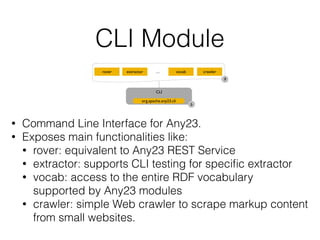 CLI Module
• Command Line Interface for Any23.
• Exposes main functionalities like:
• rover: equivalent to Any23 REST Service
• extractor: supports CLI testing for speciﬁc extractor
• vocab: access to the entire RDF vocabulary
supported by Any23 modules
• crawler: simple Web crawler to scrape markup content
from small websites.
CLI
org.apache.any23.cli
b
rover extractor crawlervocab...
9
 