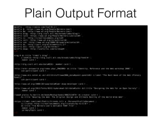 Plain Output Format
@prefix : <http://xmlns.com/foaf/0.1/> .
@prefix B: <https://www.w3.org/People/Berners-Lee/> .
@prefix Be: <http://www.w3.org/People/Berners-Lee/> .
@prefix blog: <http://dig.csail.mit.edu/breadcrumbs/blog/> .
@prefix card: <https://www.w3.org/People/Berners-Lee/card#> .
@prefix cc: <http://creativecommons.org/ns#> .
@prefix cert: <http://www.w3.org/ns/auth/cert#> .
@prefix con: <http://www.w3.org/2000/10/swap/pim/contact#> .
@prefix dc: <http://purl.org/dc/elements/1.1/> .
@prefix dct: <http://purl.org/dc/terms/> .
@prefix doap: <http://usefulinc.com/ns/doap#> .
[…]
blog:4 dc:title "timbl's blog" ;
s:seeAlso <http://dig.csail.mit.edu/breadcrumbs/blog/feed/4> ;
:maker card:i .
<http://dig.csail.mit.edu/data#DIG> :member card:i .
<http://wiki.ontoworld.org/index.php/_IRW2006> dc:title "Identity, Reference and the Web workshop 2006" ;
con:participant card:i .
<http://www.ecs.soton.ac.uk/~dt2/dlstuff/www2006_data#panel-panelk01> s:label "The Next Wave of the Web (Plenary
Panel)" ;
con:participant card:i .
<http://www.w3.org/2000/10/swap/data#Cwm> doap:developer card:i .
<http://www.w3.org/2011/Talks/0331-hyderabad-tbl/data#talk> dct:title "Designing the Web for an Open Society" ;
:maker card:i .
//www4.wiwiss.fu-berlin.de/booksMeshup/books/006251587X> dc:creator card:i ;
dc:title "Weaving the Web: The Original Design and Ultimate Destiny of the World Wide Web" .
<https://timbl.com/timbl/Public/friends.ttl> a :PersonalProfileDocument ;
cc:license <http://creativecommons.org/licenses/by-nc/3.0/> ;
dc:title "Tim Berners-Lee's editable FOAF file" ;
:maker card:i ;
:primaryTopic card:i .
[…]
 