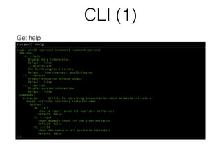 CLI (1)
bin/any23 —help
Get help
Usage: any23 [options] [command] [command options]
Options:
-h, --help
Display help information.
Default: false
--plugins-dir
The Any23 plugins directory.
Default: /Users/hardest/.any23/plugins
-X, --verbose
Produce execution verbose output.
Default: false
-v, --version
Display version information.
Default: false
Commands:
extractor Utility for obtaining documentation about metadata extractors.
Usage: extractor [options] Extractor name
Options:
-a, --all
shows a report about all available extractors
Default: false
-i, --input
shows example input for the given extractor
Default: false
-l, --list
shows the names of all available extractors
Default: false
[…]
 