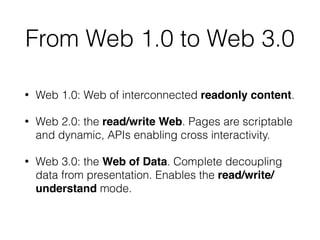 From Web 1.0 to Web 3.0
• Web 1.0: Web of interconnected readonly content.
• Web 2.0: the read/write Web. Pages are scriptable
and dynamic, APIs enabling cross interactivity.
• Web 3.0: the Web of Data. Complete decoupling
data from presentation. Enables the read/write/
understand mode.
 