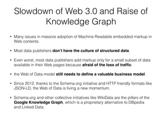 Slowdown of Web 3.0 and Raise of
Knowledge Graph
• Many issues in massive adoption of Machine Readable embedded markup in
Web contents.
• Most data publishers don’t have the culture of structured data.
• Even worst, most data publishers add markup only for a small subset of data
available in their Web pages because afraid of the loss of trafﬁc.
• the Web of Data model still needs to deﬁne a valuable business model.
• Since 2012, thanks to the Schema.org initiative and HTTP friendly formats like
JSON-LD, the Web of Data is living a new momentum.
• Schema.org and other collective initiatives like WikiData are the pillars of the
Google Knowledge Graph, which is a proprietary alternative to DBpedia
and Linked Data.
 