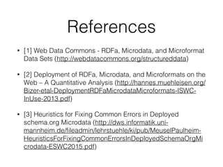 References
• [1] Web Data Commons - RDFa, Microdata, and Microformat
Data Sets (http://webdatacommons.org/structureddata)
• [2] Deployment of RDFa, Microdata, and Microformats on the
Web – A Quantitative Analysis (http://hannes.muehleisen.org/
Bizer-etal-DeploymentRDFaMicrodataMicroformats-ISWC-
InUse-2013.pdf)
• [3] Heuristics for Fixing Common Errors in Deployed
schema.org Microdata (http://dws.informatik.uni-
mannheim.de/ﬁleadmin/lehrstuehle/ki/pub/MeuselPaulheim-
HeuristicsForFixingCommonErrorsInDeployedSchemaOrgMi
crodata-ESWC2015.pdf)
 