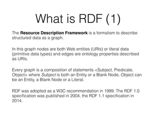 What is RDF (1)
The Resource Description Framework is a formalism to describe
structured data as a graph.
In this graph nodes are both Web entities (URIs) or literal data
(primitive data types) and edges are ontology properties described
as URIs.
Every graph is a composition of statements <Subject, Predicate,
Object> where Subject is both an Entity or a Blank Node, Object can
be an Entity, a Blank Node or a Literal.
RDF was adopted as a W3C recommendation in 1999. The RDF 1.0
speciﬁcation was published in 2004, the RDF 1.1 speciﬁcation in
2014.
 